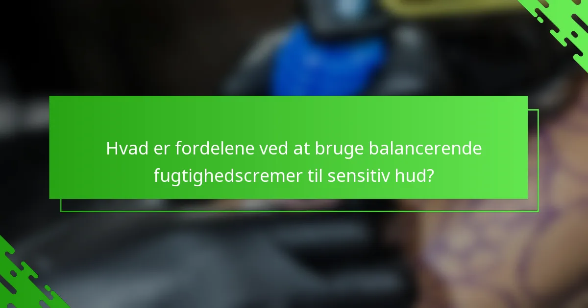 Hvad er fordelene ved at bruge balancerende fugtighedscremer til sensitiv hud?