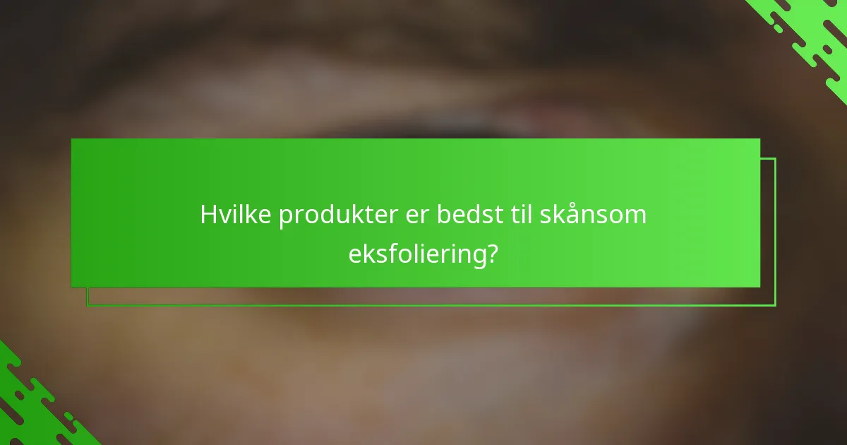 Hvilke produkter er bedst til skånsom eksfoliering?